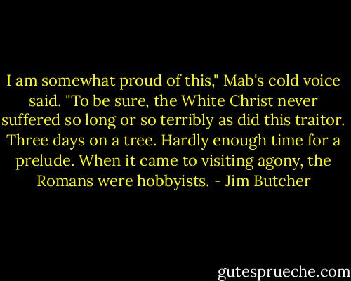 I am somewhat proud of this," Mab's cold voice said. "To be sure, the White Christ never suffered so long or so terribly as did this traitor. Three days on a tree. Hardly enough time for a prelude. When it came to visiting agony, the Romans were hobbyists. - Jim Butcher