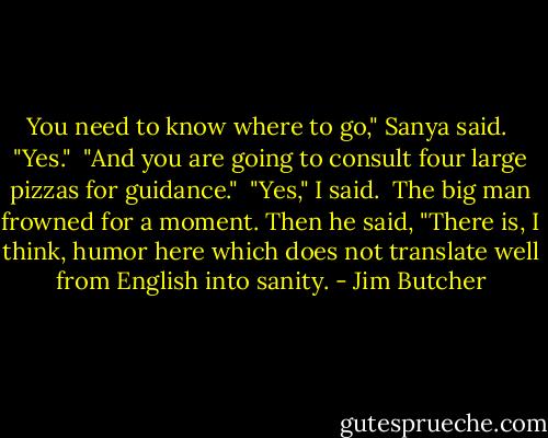 You need to know where to go," Sanya said.<br /><br />"Yes."<br /><br />"And you are going to consult four large pizzas for guidance."<br /><br />"Yes," I said.<br /><br />The big man frowned for a moment. Then he said, "There is, I think, humor here which does not translate well from English into sanity. - Jim Butcher