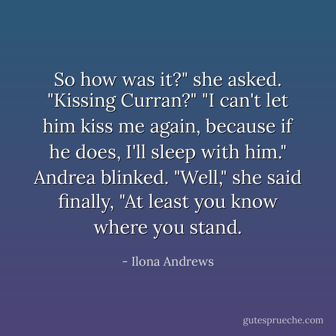 So how was it?" she asked. "Kissing Curran?"<br />"I can't let him kiss me again, because if he does, I'll sleep with him."<br />Andrea blinked. "Well," she said finally, "At least you know where you stand. - Ilona Andrews