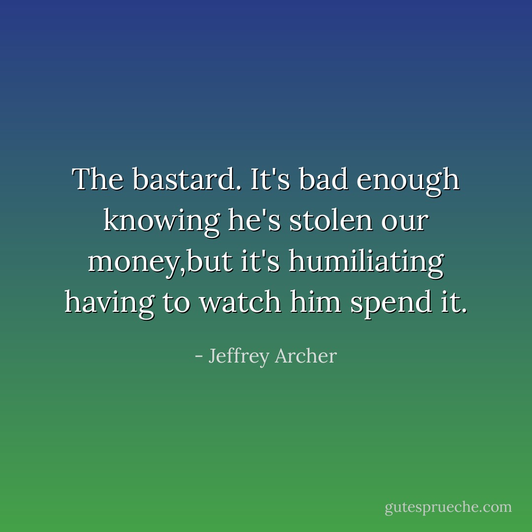 The bastard. It's bad enough knowing he's stolen our money,but it's humiliating having to watch him spend it. - Jeffrey Archer