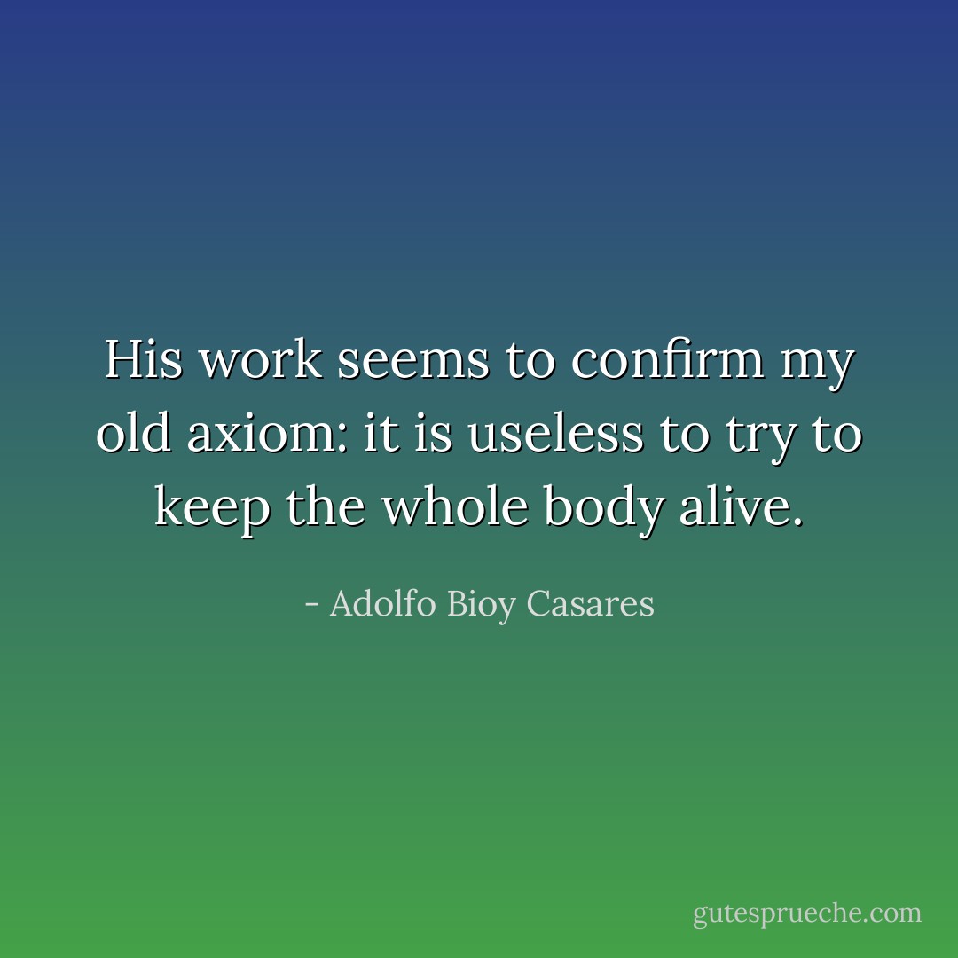 His work seems to confirm my old axiom: it is useless to try to keep the whole body alive. - Adolfo Bioy Casares