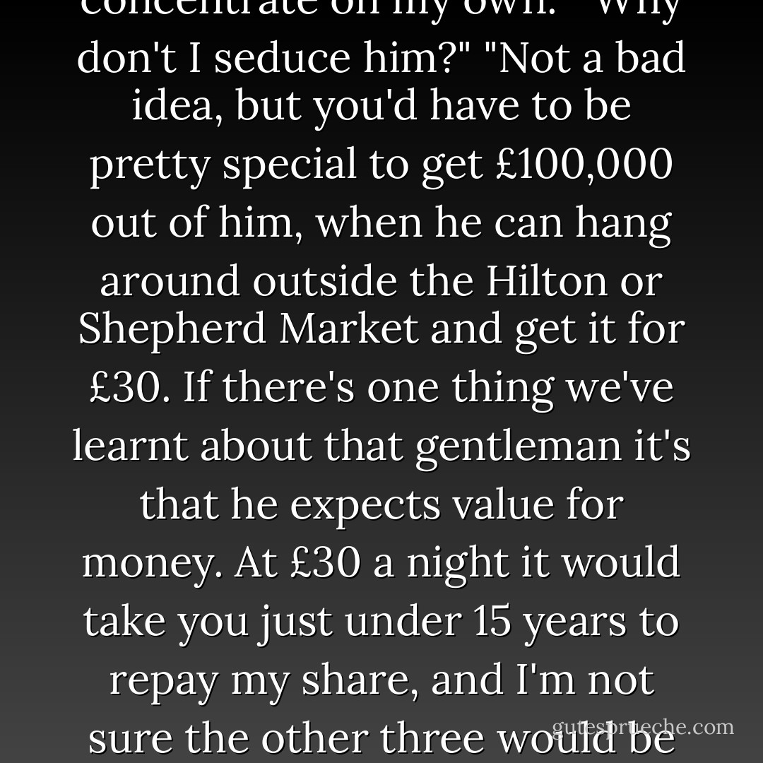 How about your plan?"<br />"Nothing. Useless. And now we have started on the others I seem to have less time to concentrate on my own."<br />"Why don't I seduce him?"<br />"Not a bad idea, but you'd have to be pretty special to get £100,000 out of him, when he can hang around outside the Hilton or Shepherd Market and get it for £30. If there's one thing we've learnt about that gentleman it's that he expects value for money. At £30 a night it would take you just under 15 years to repay my share, and I'm not sure the other three would be willing to wait that long. Infact I'm not sure they will wait another fifteen days. - Jeffrey Archer