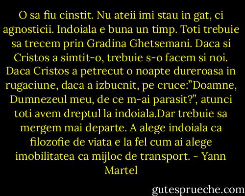 O sa fiu cinstit. Nu ateii imi stau in gat, ci agnosticii. Indoiala e buna un timp. Toti trebuie sa trecem prin Gradina Ghetsemani. Daca si Cristos a simtit-o, trebuie s-o facem si noi. Daca Cristos a petrecut o noapte dureroasa in rugaciune, daca a izbucnit, pe cruce:”Doamne, Dumnezeul meu, de ce m-ai parasit?”, atunci toti avem dreptul la indoiala.Dar trebuie sa mergem mai departe. A alege indoiala ca filozofie de viata e la fel cum ai alege imobilitatea ca mijloc de transport. - Yann Martel