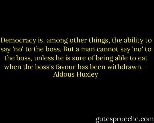 Democracy is, among other things, the ability to say 'no' to the boss. But a man cannot say 'no' to the boss, unless he is sure of being able to eat when the boss's favour has been withdrawn. - Aldous Huxley