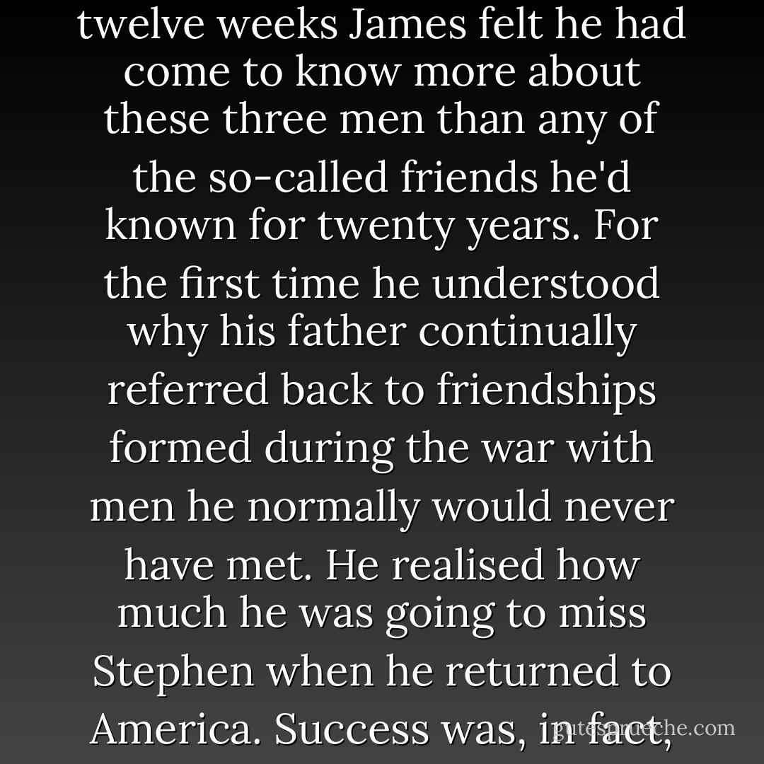 How well they all knew each other now, he thought. In twelve weeks James felt he had come to know more about these three men than any of the so-called friends he'd known for twenty years. For the first time he understood why his father continually referred back to friendships formed during the war with men he normally would never have met. He realised how much he was going to miss Stephen when he returned to America. Success was, in fact, going to split them up. - Jeffrey Archer
