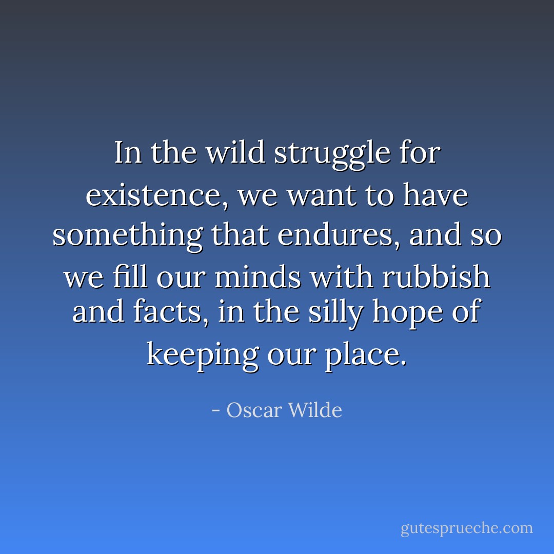 In the wild struggle for existence, we want to have something that endures, and so we fill our minds with rubbish and facts, in the silly hope of keeping our place. - Oscar Wilde