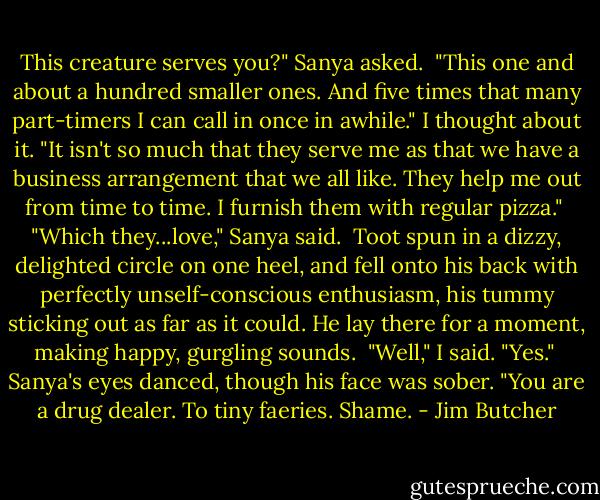 This creature serves you?" Sanya asked.<br /><br />"This one and about a hundred smaller ones. And five times that many part-timers I can call in once in awhile." I thought about it. "It isn't so much that they serve me as that we have a business arrangement that we all like. They help me out from time to time. I furnish them with regular pizza."<br /><br />"Which they...love," Sanya said.<br /><br />Toot spun in a dizzy, delighted circle on one heel, and fell onto his back with perfectly unself-conscious enthusiasm, his tummy sticking out as far as it could. He lay there for a moment, making happy, gurgling sounds.<br /><br />"Well," I said. "Yes."<br /><br />Sanya's eyes danced, though his face was sober. "You are a drug dealer. To tiny faeries. Shame. - Jim Butcher