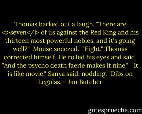 Thomas barked out a laugh. "There are <i>seven</i> of us against the Red King and his thirteen most powerful nobles, and it's going well?"<br /><br />Mouse sneezed.<br /><br />"Eight," Thomas corrected himself. He rolled his eyes and said, "And the psycho death faerie makes it nine."<br /><br />"It is like movie," Sanya said, nodding. "Dibs on Legolas. - Jim Butcher
