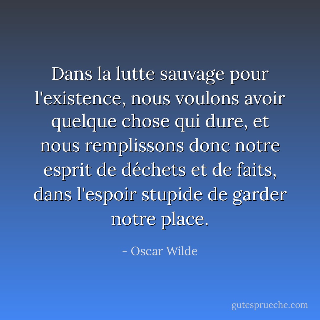 Dans la lutte sauvage pour l'existence, nous voulons avoir quelque chose qui dure, et nous remplissons donc notre esprit de déchets et de faits, dans l'espoir stupide de garder notre place. - Oscar Wilde