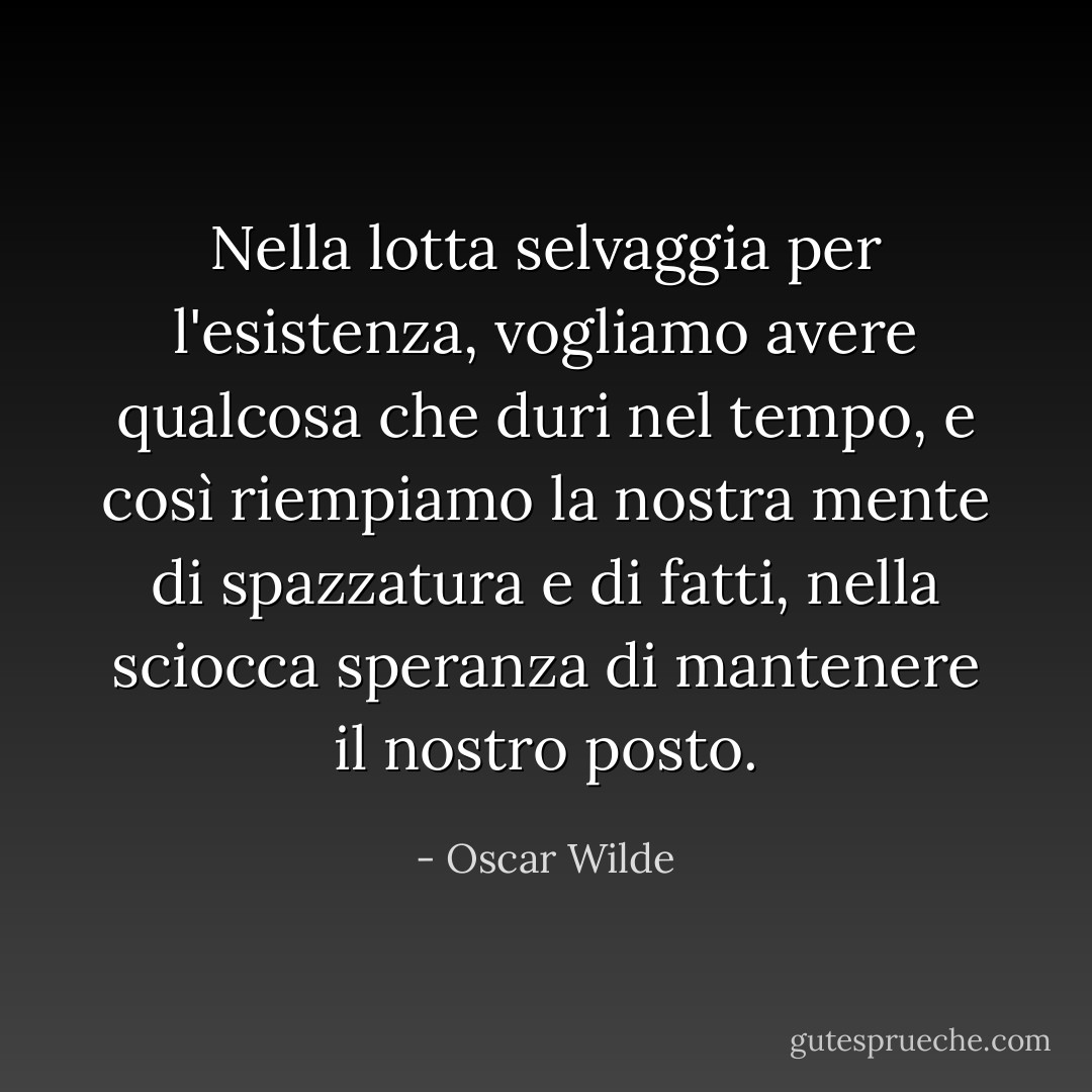 Nella lotta selvaggia per l'esistenza, vogliamo avere qualcosa che duri nel tempo, e così riempiamo la nostra mente di spazzatura e di fatti, nella sciocca speranza di mantenere il nostro posto. - Oscar Wilde