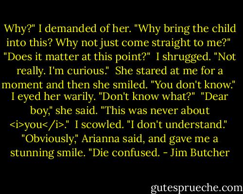 Why?" I demanded of her. "Why bring the child into this? Why not just come straight to me?"<br /><br />"Does it matter at this point?"<br /><br />I shrugged. "Not really. I'm curious."<br /><br />She stared at me for a moment and then she smiled. "You don't know."<br /><br />I eyed her warily. "Don't know what?"<br /><br />"Dear boy," she said. "This was never about <i>you</i>."<br /><br />I scowled. "I don't understand."<br /><br />"Obviously," Arianna said, and gave me a stunning smile. "Die confused. - Jim Butcher
