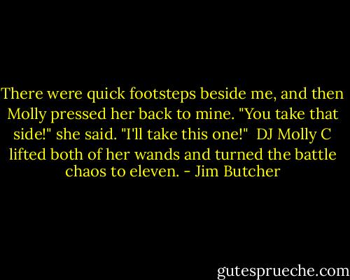 There were quick footsteps beside me, and then Molly pressed her back to mine. "You take that side!" she said. "I'll take this one!"<br /><br />DJ Molly C lifted both of her wands and turned the battle chaos to eleven. - Jim Butcher