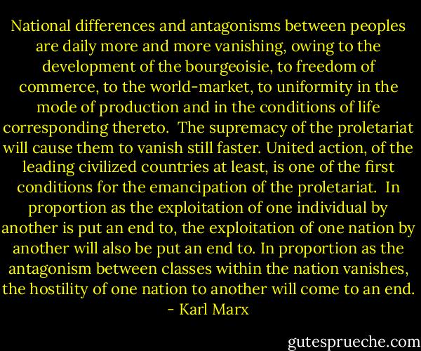 National differences and antagonisms between peoples are daily more and more vanishing, owing to the development of the bourgeoisie, to freedom of commerce, to the world-market, to uniformity in the mode of production and in the conditions of life corresponding thereto.<br /><br />The supremacy of the proletariat will cause them to vanish still faster. United action, of the leading civilized countries at least, is one of the first conditions for the emancipation of the proletariat.<br /><br />In proportion as the exploitation of one individual by another is put an end to, the exploitation of one nation by another will also be put an end to. In proportion as the antagonism between classes within the nation vanishes, the hostility of one nation to another will come to an end. - Karl Marx
