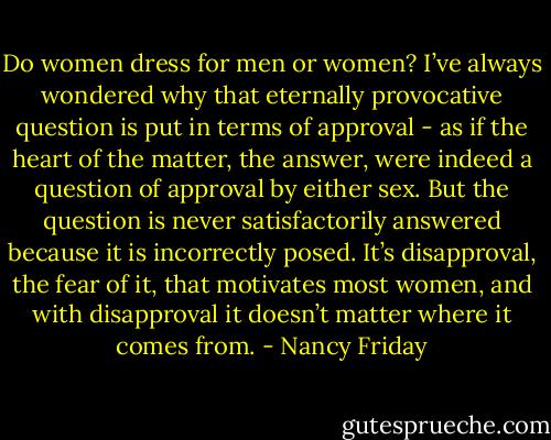 Do women dress for men or women? I’ve always wondered why that eternally provocative question is put in terms of approval - as if the heart of the matter, the answer, were indeed a question of approval by either sex. But the question is never satisfactorily answered because it is incorrectly posed. It’s disapproval, the fear of it, that motivates most women, and with disapproval it doesn’t matter where it comes from. - Nancy Friday