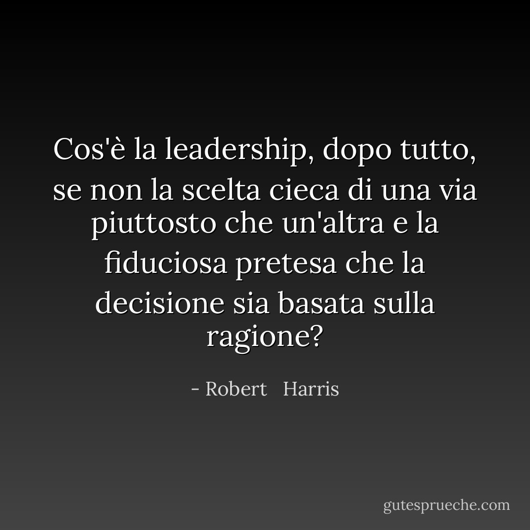 Cos'è la leadership, dopo tutto, se non la scelta cieca di una via piuttosto che un'altra e la fiduciosa pretesa che la decisione sia basata sulla ragione? - Robert   Harris