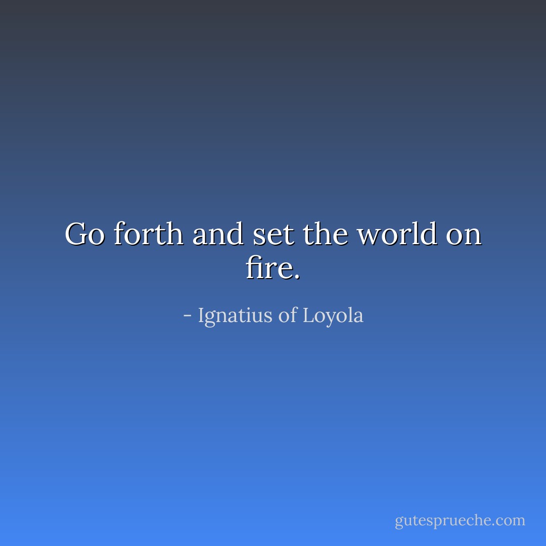 Go forth and set the world on fire. - Ignatius of Loyola
