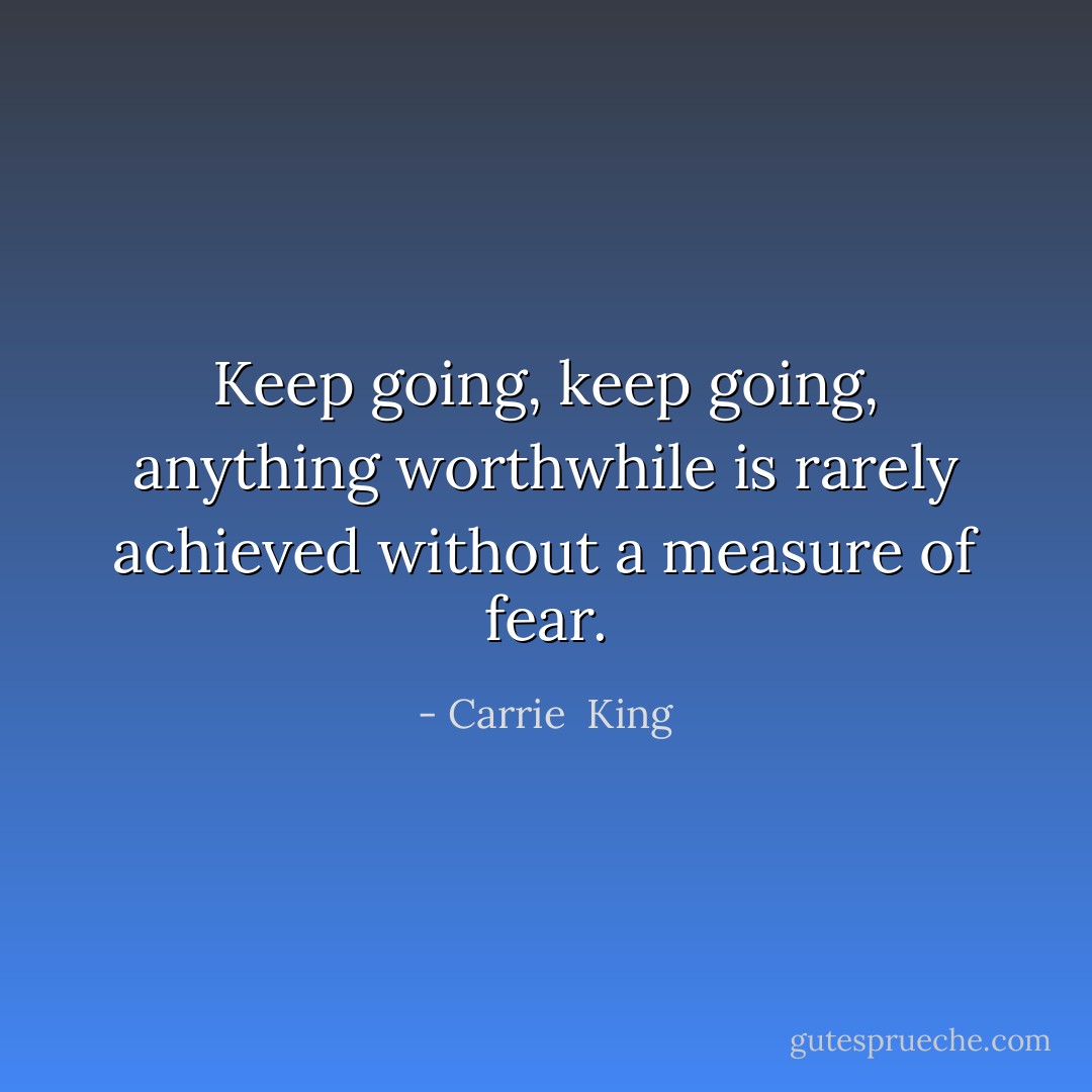 Keep going, keep going, anything worthwhile is rarely achieved without a measure of fear. - Carrie  King