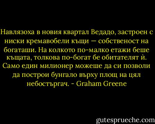Навлязоха в новия квартал Ведадо, застроен с ниски кремавобели къщи — собственост на богаташи. На колкото по-малко етажи беше къщата, толкова по-богат бе обитателят ѝ. Само един милионер можеше да си позволи да построи бунгало върху площ на цял небостъргач. - Graham Greene