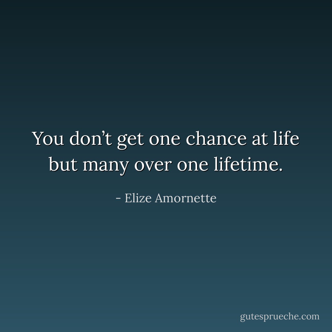 You don’t get one chance at life but many over one lifetime. - Elize Amornette