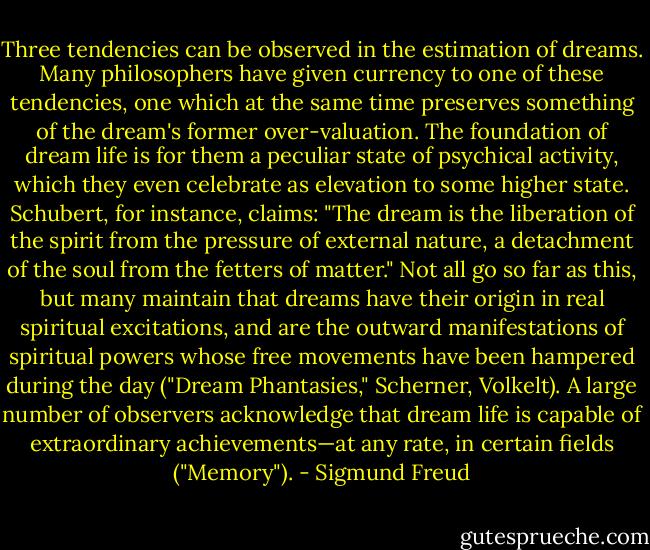 Three tendencies can be observed in the estimation of dreams. Many philosophers have given currency to one of these tendencies, one which at the same time preserves something of the dream's former over-valuation. The foundation of dream life is for them a peculiar state of psychical activity, which they even celebrate as elevation to some higher state. Schubert, for instance, claims: "The dream is the liberation of the spirit from the pressure of external nature, a detachment of the soul from the fetters of matter." Not all go so far as this, but many maintain that dreams have their origin in real spiritual excitations, and are the outward manifestations of spiritual powers whose free movements have been hampered during the day ("Dream Phantasies," Scherner, Volkelt). A large number of observers acknowledge that dream life is capable of extraordinary achievements—at any rate, in certain fields ("Memory"). - Sigmund Freud