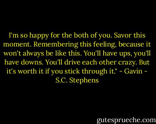 I'm so happy for the both of you. Savor this moment. Remembering this feeling, because it won't always be like this. You'll have ups, you'll have downs. You'll drive each other crazy. But it's worth it if you stick through it." - Gavin - S.C. Stephens