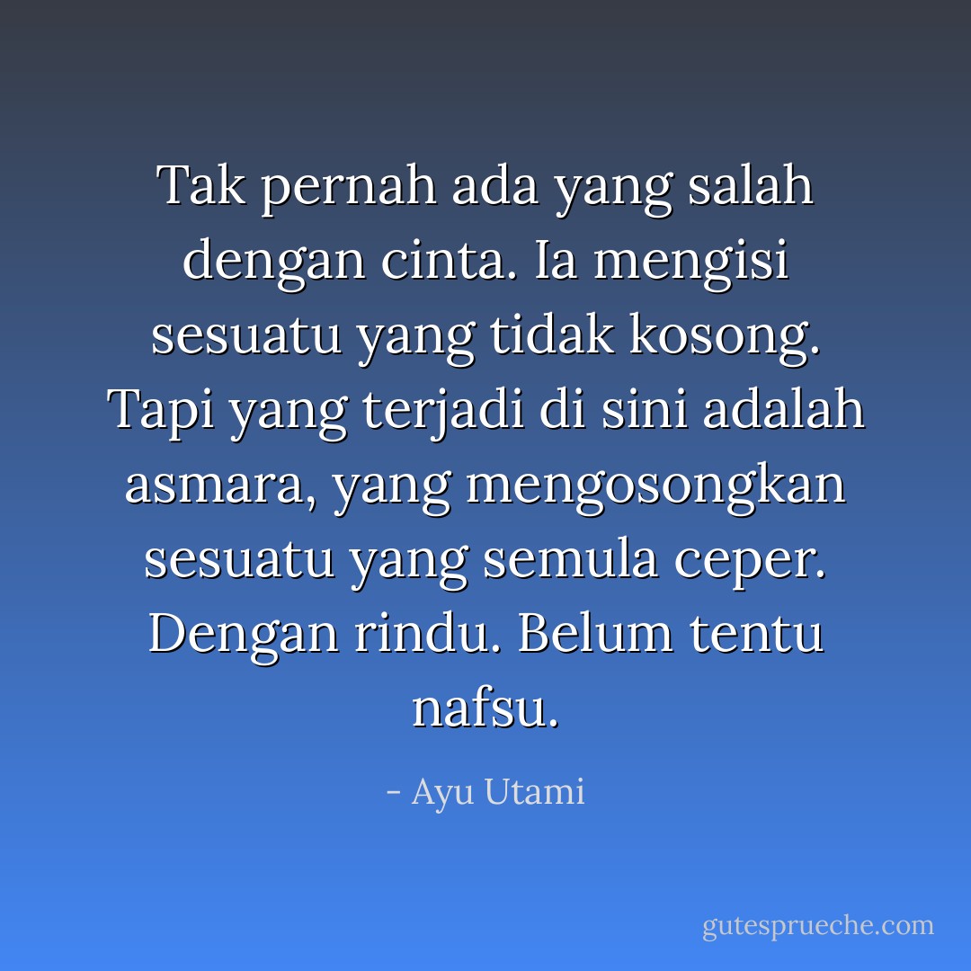 Tak pernah ada yang salah dengan cinta. Ia mengisi sesuatu yang tidak kosong. Tapi yang terjadi di sini adalah asmara, yang mengosongkan sesuatu yang semula ceper. Dengan rindu. Belum tentu nafsu. - Ayu Utami