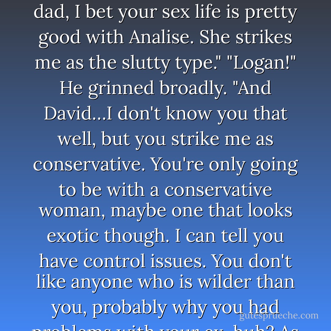 He came back up with a brighter smile. "And I'm proven right, again! You guys should hire me for this talent I have. Mom, I bet you have a better sex life with that Garrett dude than you did with dad."<br />"Logan!"<br />He turned towards James. "And dad, I bet your sex life is pretty good with Analise. She strikes me as the slutty type."<br />"Logan!"<br />He grinned broadly. "And David…I don't know you that well, but you strike me as conservative. You're only going to be with a conservative woman, maybe one that looks exotic though. I can tell you have control issues. You don't like anyone who is wilder than you, probably why you had problems with your ex, huh? As for the current one, she's hot under the covers, but I don't know if you want her to be." He shook his head in sympathy. "You might want to take care of that. - Tijan