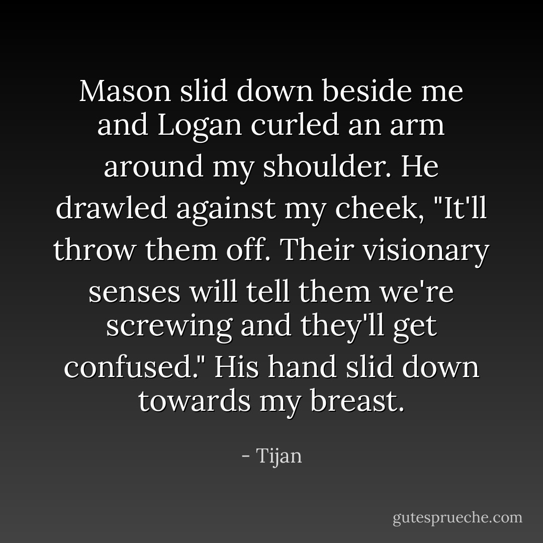 Mason slid down beside me and Logan curled an arm around my shoulder. He drawled against my cheek, "It'll throw them off. Their visionary senses will tell them we're screwing and they'll get confused." His hand slid down towards my breast. - Tijan