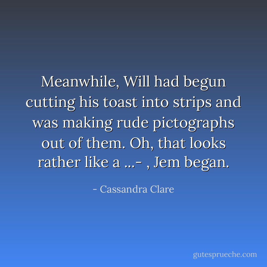 Meanwhile, Will had begun cutting his toast into strips and was making rude pictographs out of them.<br />Oh, that looks rather like a ...- , Jem began. - Cassandra Clare