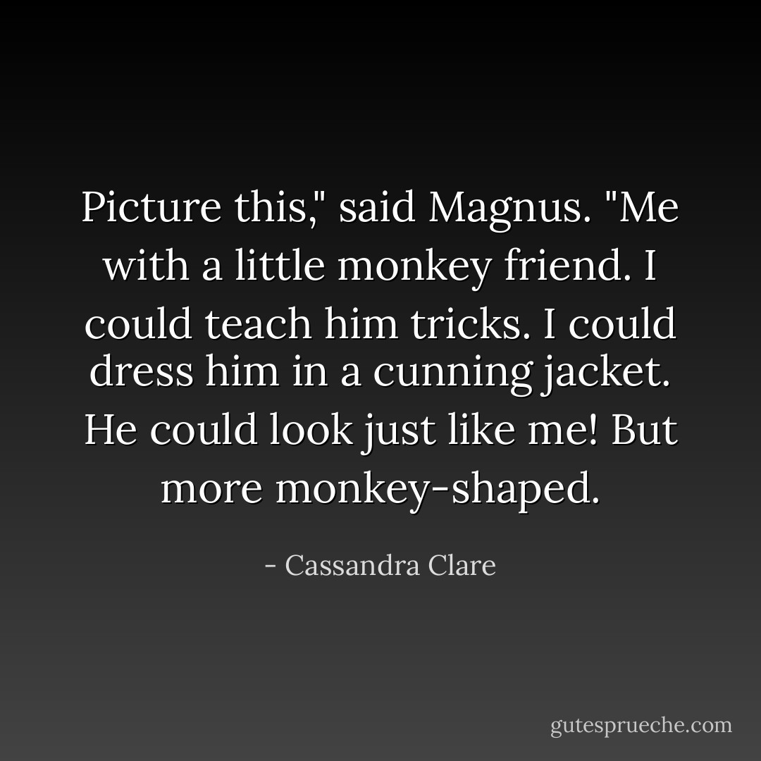 Picture this," said Magnus. "Me with a little monkey friend. I could teach him tricks. I could dress him in a cunning jacket. He could look just like me! But more monkey-shaped. - Cassandra Clare