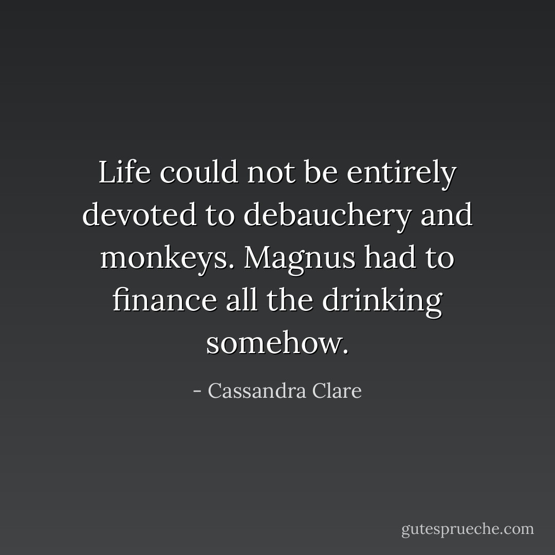 Life could not be entirely devoted to debauchery and monkeys. Magnus had to finance all the drinking somehow. - Cassandra Clare