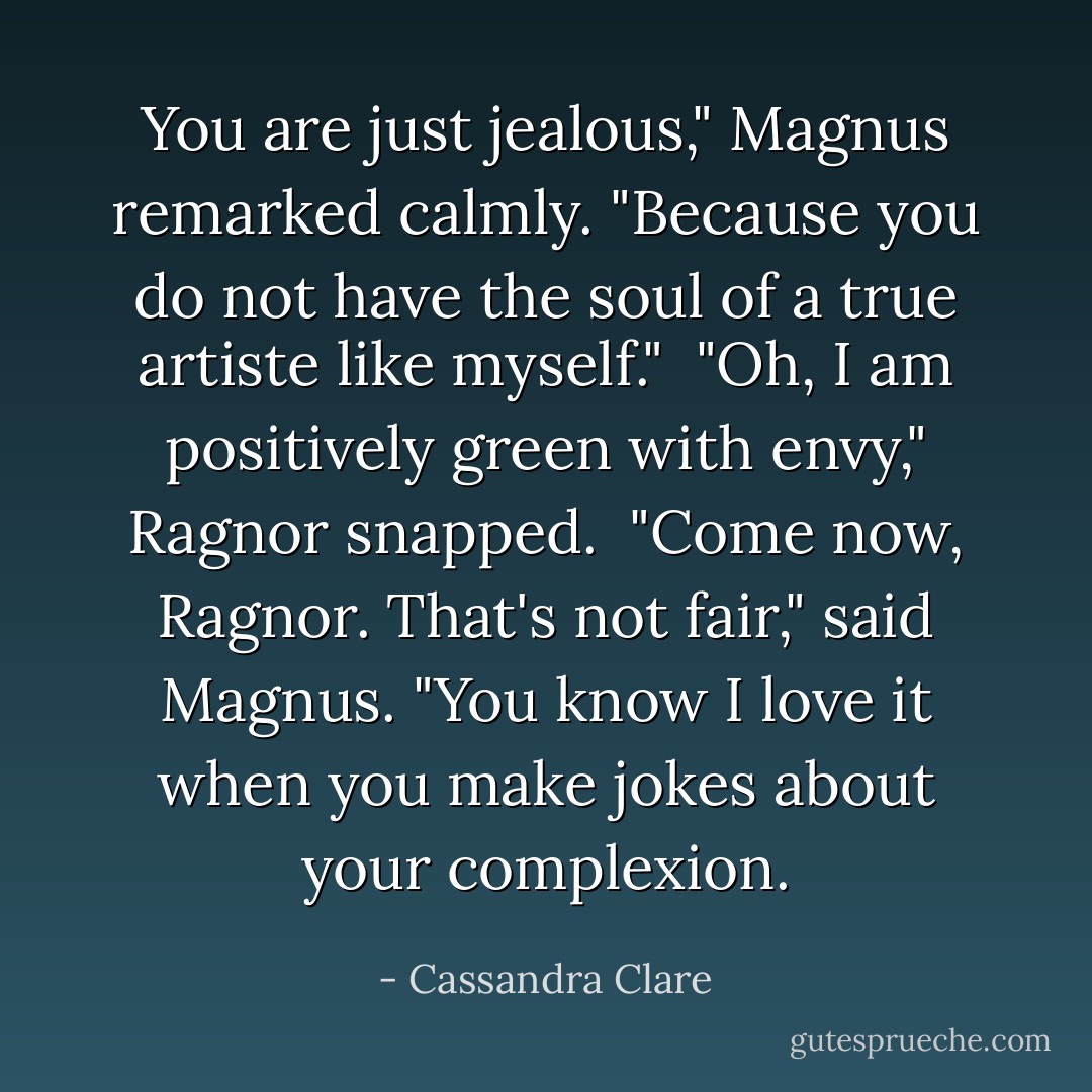 You are just jealous," Magnus remarked calmly. "Because you do not have the soul of a true artiste like myself."<br /><br />"Oh, I am positively green with envy," Ragnor snapped.<br /><br />"Come now, Ragnor. That's not fair," said Magnus. "You know I love it when you make jokes about your complexion. - Cassandra Clare