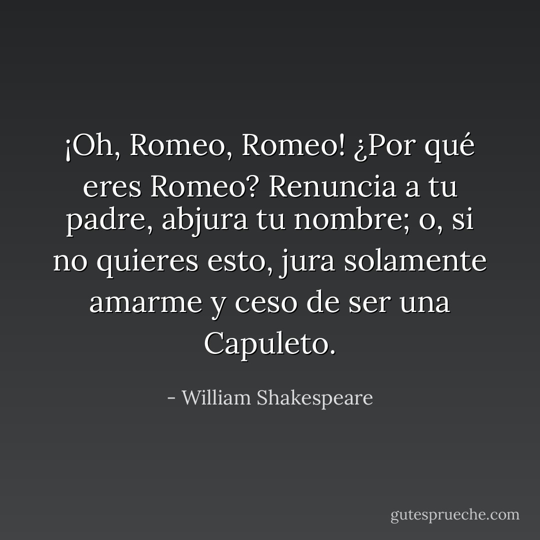 ¡Oh, Romeo, Romeo! ¿Por qué eres Romeo? Renuncia a tu padre, abjura tu nombre; o, si no quieres esto, jura solamente amarme y ceso de ser una Capuleto. - William Shakespeare