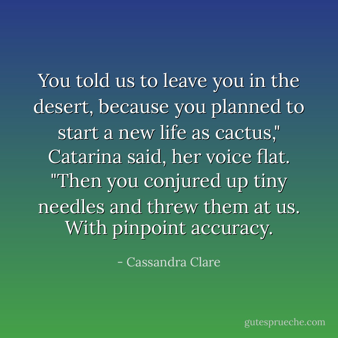 You told us to leave you in the desert, because you planned to start a new life as cactus," Catarina said, her voice flat. "Then you conjured up tiny needles and threw them at us. With pinpoint accuracy. - Cassandra Clare