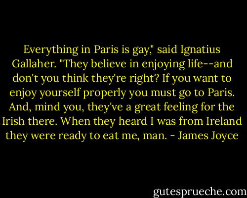 Everything in Paris is gay," said Ignatius Gallaher. "They believe in enjoying life--and don't you think they're<br />right? If you want to enjoy yourself properly you must go to Paris. And, mind you, they've a great feeling for<br />the Irish there. When they heard I was from Ireland they were ready to eat me, man. - James Joyce