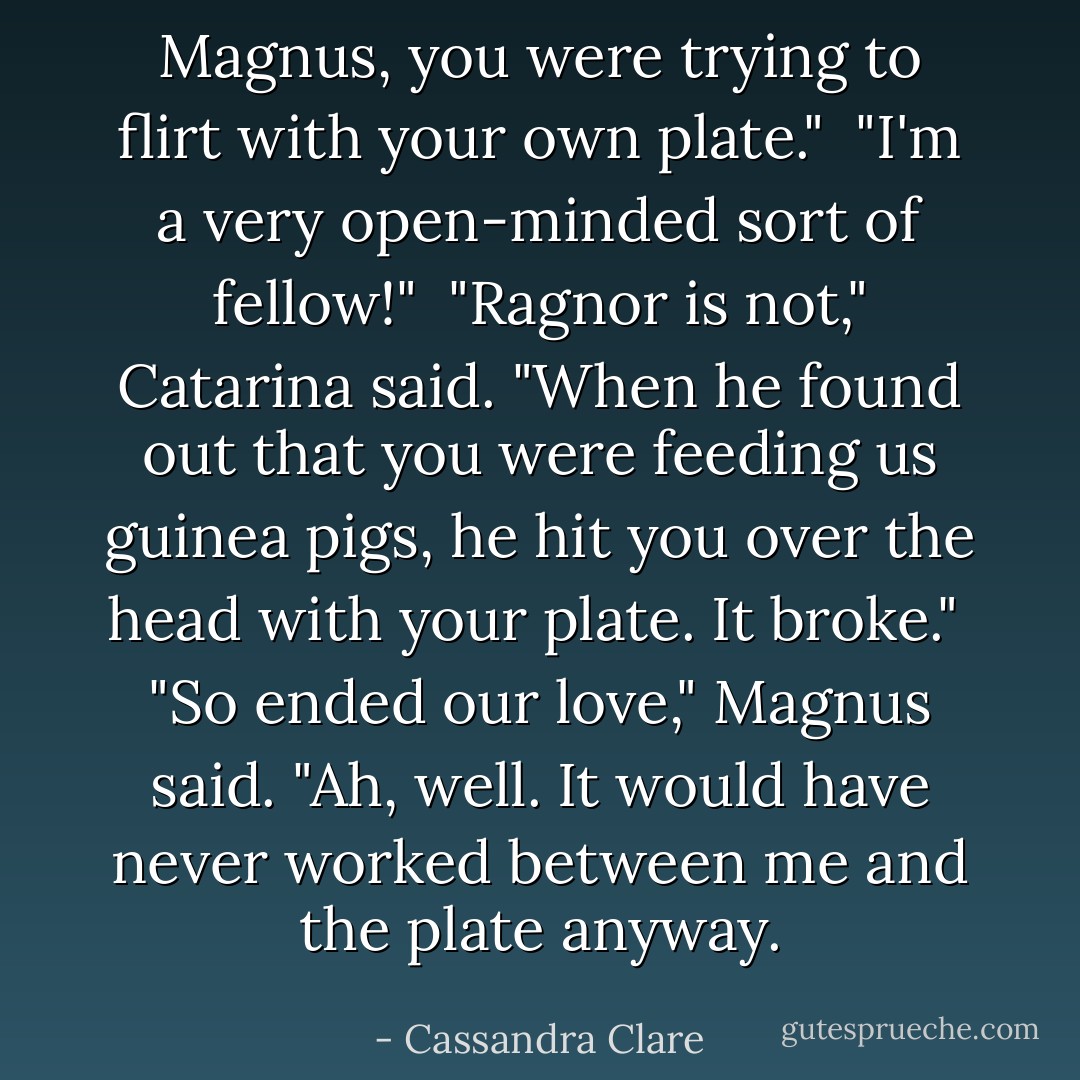Magnus, you were trying to flirt with your own plate."<br /><br />"I'm a very open-minded sort of fellow!"<br /><br />"Ragnor is not," Catarina said. "When he found out that you were feeding us guinea pigs, he hit you over the head with your plate. It broke."<br /><br />"So ended our love," Magnus said. "Ah, well. It would have never worked between me and the plate anyway. - Cassandra Clare