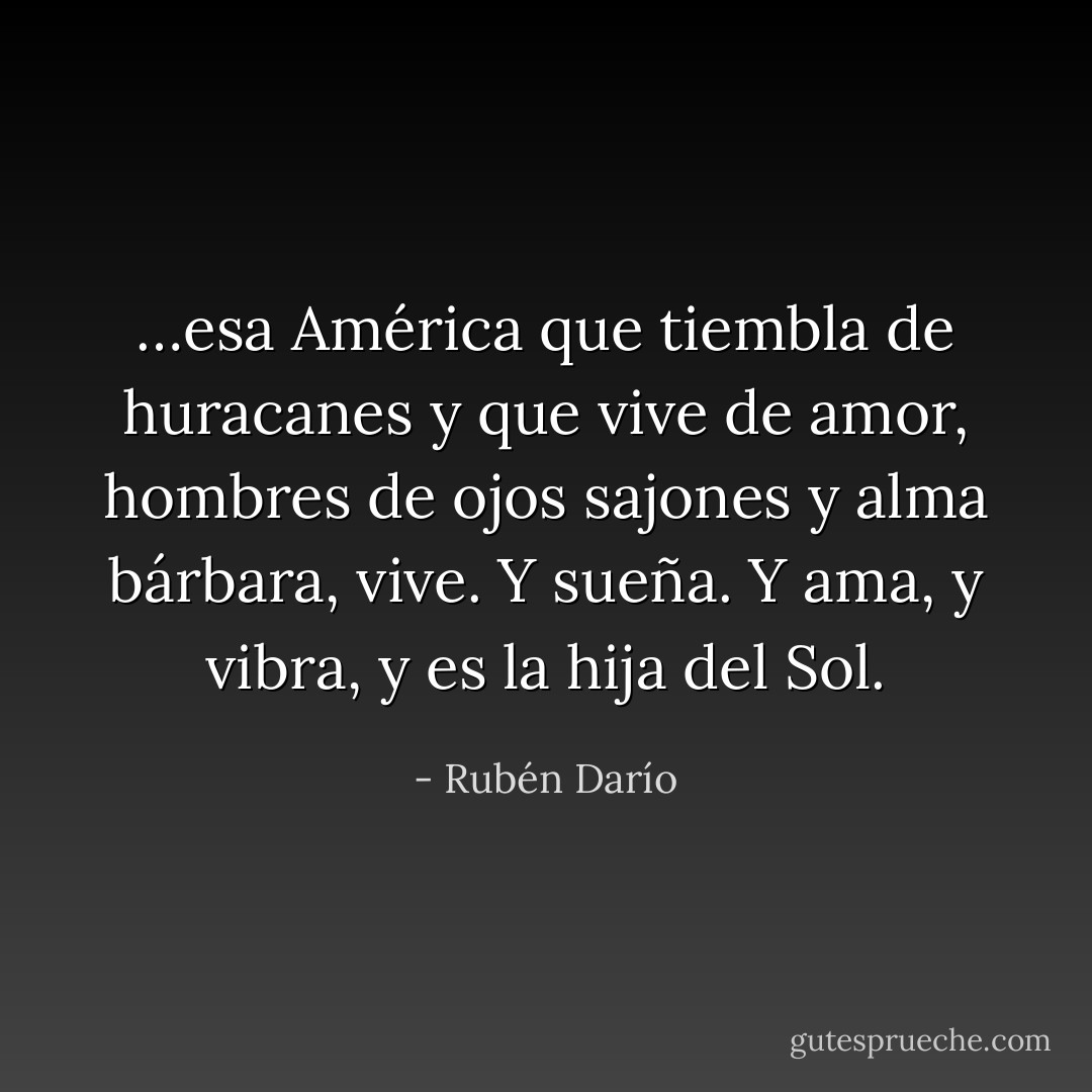 …esa América<br />que tiembla de huracanes y que vive de amor,<br />hombres de ojos sajones y alma bárbara, vive.<br />Y sueña. Y ama, y vibra, y es la hija del Sol. - Rubén Darío