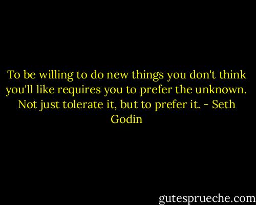 To be willing to do new things you don't think you'll like requires you to prefer the unknown. Not just tolerate it, but to prefer it. - Seth Godin