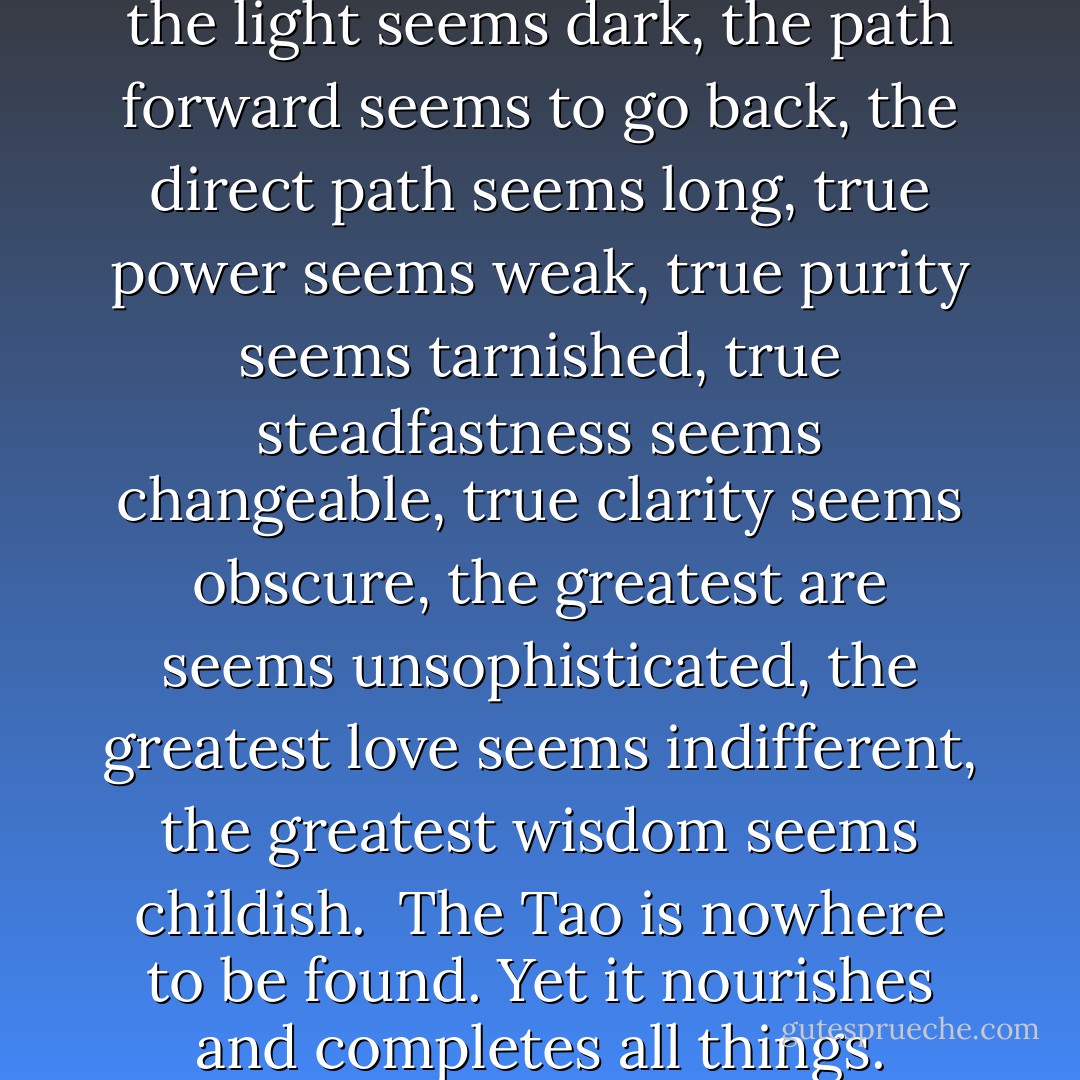 Thus it is said:<br />The path into the light seems dark,<br />the path forward seems to go back,<br />the direct path seems long,<br />true power seems weak,<br />true purity seems tarnished,<br />true steadfastness seems changeable,<br />true clarity seems obscure,<br />the greatest are seems unsophisticated,<br />the greatest love seems indifferent,<br />the greatest wisdom seems childish.<br /><br />The Tao is nowhere to be found.<br />Yet it nourishes and completes all things. - Lao Tzu