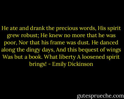 He ate and drank the precious words,<br />His spirit grew robust;<br />He knew no more that he was poor,<br />Nor that his frame was dust.<br />He danced along the dingy days,<br />And this bequest of wings<br />Was but a book. What liberty<br />A loosened spirit brings! - Emily Dickinson