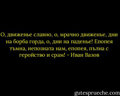 O, движенье славно, о, мрачно движенье,<br />дни на борба горда, о, дни на паденье!<br />Епопея тъмна, непозната нам,<br />епопея, пълна с геройство и срам! - Иван Вазов