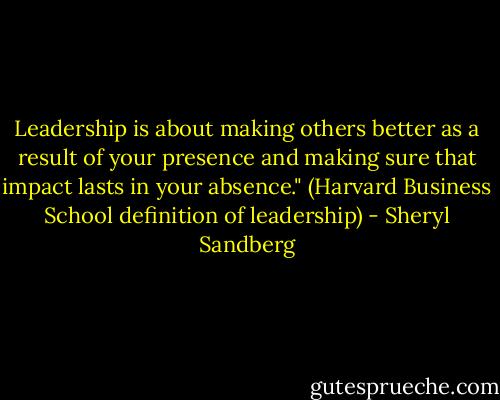 Leadership is about making others better as a result of your presence and making sure that impact lasts in your absence."<br />(Harvard Business School definition of leadership) - Sheryl Sandberg