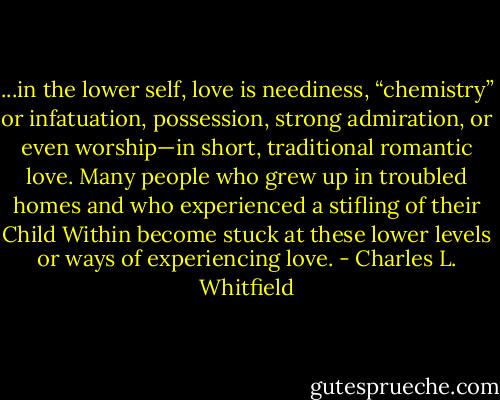 ...in the lower self, love is neediness, “chemistry” or infatuation, possession, strong admiration, or even worship—in short, traditional romantic love. Many people who grew up in troubled homes and who experienced a stifling of their Child Within become stuck at these lower levels or ways of experiencing love. - Charles L. Whitfield