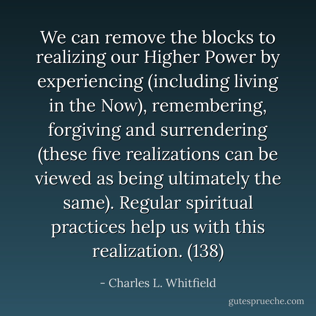 We can remove the blocks to realizing our Higher Power by experiencing (including living in the Now), remembering, forgiving and surrendering (these five realizations can be viewed as being ultimately the same). Regular spiritual practices help us with this realization. (138) - Charles L. Whitfield