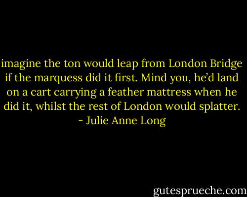 imagine the ton would leap from London Bridge if the marquess did it first. Mind you, he’d land on a cart carrying a feather mattress when he did it, whilst the rest of London would splatter. - Julie Anne Long