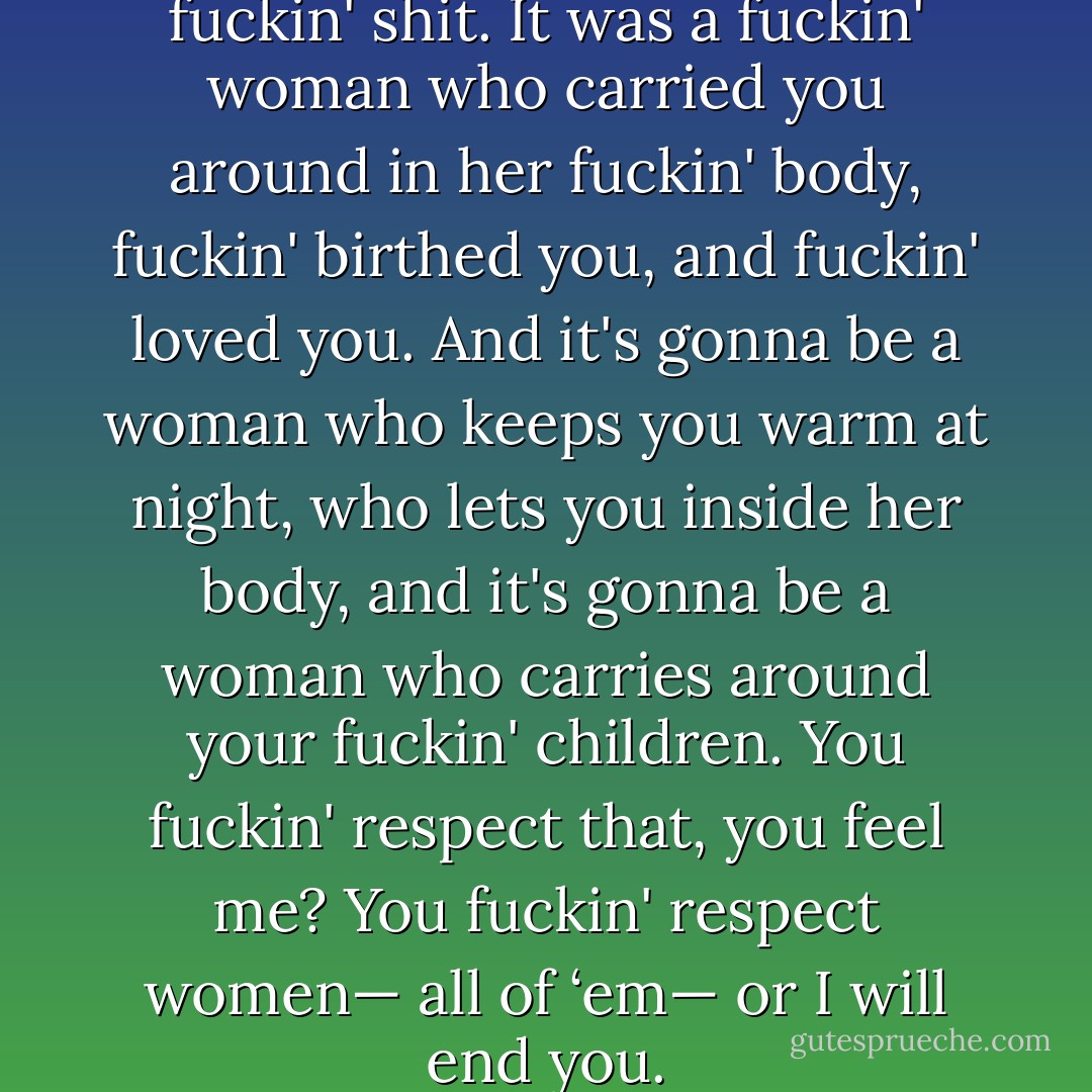 You respect women, you little fuckin' shit. It was a fuckin' woman who carried you around in her fuckin' body, fuckin' birthed you, and fuckin' loved<br />you. And it's gonna be a woman who keeps you warm at night, who lets you inside her body, and it's gonna be a woman who carries around your fuckin' children. You fuckin' respect that, you feel me? You fuckin' respect women— all of ‘em— or I will end you. - Madeline Sheehan