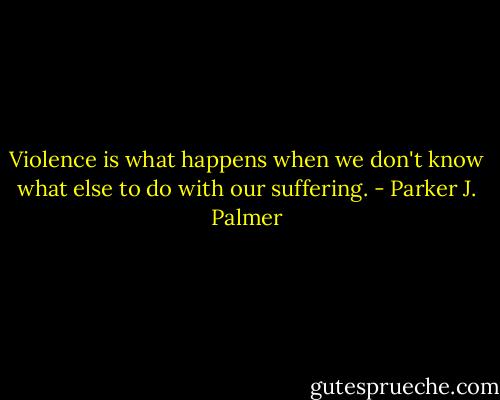 Violence is what happens when we don't know what else to do with our suffering. - Parker J. Palmer