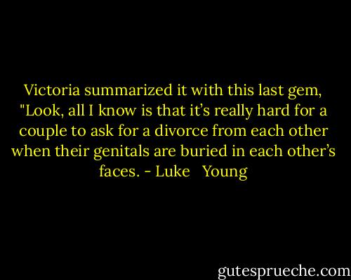 Victoria summarized it with this last gem, "Look, all I know is that it’s really hard for a couple to ask for a divorce from each other when their genitals are buried in each other’s faces. - Luke   Young