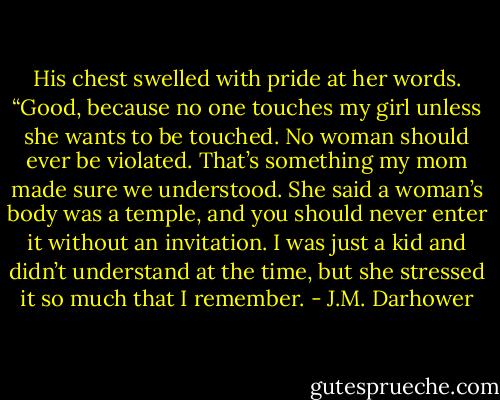 His chest swelled with pride at her words. “Good, because no one touches my girl unless she wants to be touched. No woman should ever be violated. That’s something my mom made sure we understood. She said a woman’s body was a temple, and you should never enter it without an invitation. I was just a kid and didn’t understand at the time, but she stressed it so much that I remember. - J.M. Darhower