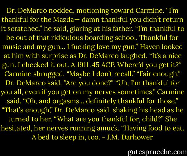 Dr. DeMarco nodded, motioning toward Carmine. “I’m thankful for the Mazda— damn thankful you didn’t return it scratched,” he said, glaring at his father. “I’m thankful to be out of that ridiculous boarding school. Thankful for music and my gun... I fucking love my gun.” Haven looked at him with surprise as Dr. DeMarco laughed. “It’s a nice gun. I checked it out. A 1911 .45 ACP. Where’d you get it?”<br /><br />Carmine shrugged. “Maybe I don’t recall.” “Fair enough,” Dr. DeMarco said. ”Are you done?” “Uh, I'm thankful for you all, even if you get on my nerves sometimes,” Carmine said. “Oh, and orgasms... definitely thankful for those.” “That’s enough,” Dr. DeMarco said, shaking his head as he turned to her. “What are you thankful for, child?” She hesitated, her nerves running amuck. “Having food to eat. A bed to sleep in, too. - J.M. Darhower